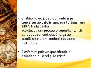 • Cristão-novo: judeu obrigado a se
converter ao catolicismo em Portugal, em
1497. Na Espanha
aconteceu um processo semelhante; ali
os judeus convertidos à força ao
catolicismo eram conhecidos como
marranos.
• Blasfemia: palavra que ofende a
divindade ou a religião cristã.
 