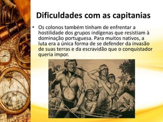 • Os colonos também tinham de enfrentar a
hostilidade dos grupos indígenas que resistiam à
dominação portuguesa. Para muitos nativos, a
luta era a única forma de se defender da invasão
de suas terras e da escravidão que o conquistador
queria impor.
Dificuldades com as capitanias
 
