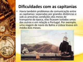 • Havia também problemas de comunicação entre
as capitanias: separadas por grandes distâncias e
sob as precárias condições dos meios de
transporte da época, elas ficavam isoladas umas
das outras e em relação a Portugal. Por exemplo,
uma viagem de navio da Bahia a Lisboa levava em
média dois meses.
Dificuldades com as capitanias
 