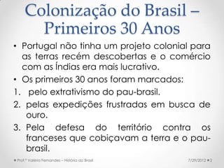Colonização do Brasil –
      Primeiros 30 Anos
• Portugal não tinha um projeto colonial para
  as terras recém descoberta...