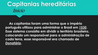 Capitanias hereditárias
Inicio
As capitanias foram uma forma que o império
português utilizou para administrar o Brasil em 1530.
Esse sistema consistia em dividir o território brasileiro,
colocando um responsável para a administração de
cada terra, esse responsável era chamado de
Donatário.
 