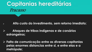 Capitanias hereditárias
Fracasso
 Alto custo do investimento, sem retorno imediato;
 Ataques de tribos indígenas e de corsários
estrangeiros;
 Falta de comunicação entre as diversas capitanias
pelas enormes distancias entre si, e entre elas e a
metrópole;
 