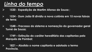 Linha do tempo
 1530 - Expedição de Martim Afonso de Souza ;
 1534 - Dom João lll dividiu a nova colônia em 15 novas faixas
de terra;
 1548 – Fracasso do sistema e nomeação do governador geral
Tomé de Souza;
 1749 – Extinção do caráter hereditário das capitanias pelo
Marquês de Pombal;
 1821 – Abolido o nome capitania e adotado o termo
Província.
 