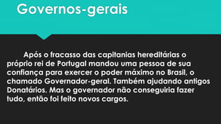 Governos-gerais
Após o fracasso das capitanias hereditárias o
próprio rei de Portugal mandou uma pessoa de sua
confiança para exercer o poder máximo no Brasil, o
chamado Governador-geral. Também ajudando antigos
Donatários. Mas o governador não conseguiria fazer
tudo, então foi feito novos cargos.
 