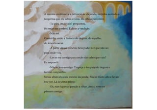 A menina continuava a debruçar-se da janela, eu tinha acabado a
tangerina que me sabia a romã. Ela olhou para mim:
-Tu para onde vais? perguntou.
Só então me lembrei. E disse a verdade:
-Não sei.
Contei-lhe então a história do degrau, do espelho,
do lençol a secar.
-A partir daqui, concluí, bem podes ver que não sei
para onde vou.
-Levas-me contigo para onde não sabes que vais?
Eu respondi:
-Não te levo comigo. Tropeça o teu próprio degrau e
faz-me companhia.
Nessa altura ela caiu mesmo da janela. Riu-se muito alto e levan-
tou voo. Lá de cima gritou:
-Eh, não fiques aí parado a olhar. Anda, vem ser
pássaro comigo.
 