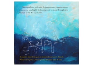 Bom marinheiro, conhecedor de todos os mares e mesmo dos ma-
res mortos da Lua, Capitão Golfo entrava em festa quando os pássaros
poisavam no alto dos seus mastros.
-Os mastros foram feitos para os pássaros descansarem, dizia ele.
-Pássaro não é peixe e por isso precisa descansar antes de terra.
 