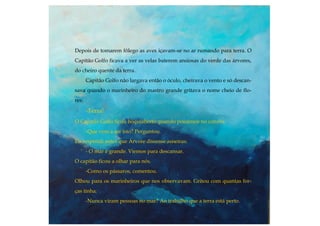 Depois de tomarem fôlego as aves içavam-se no ar rumando para terra. O
Capitão Golfo ficava a ver as velas baterem ansiosas do verde das árvores,
do cheiro quente da terra.
Capitão Golfo não largava então o óculo, cheirava o vento e só descan-
sava quando o marinheiro do mastro grande gritava o nome cheio de flo-
res:
-Terra!
O Capitão Golfo ficou boquiaberto quando poisámos no convés.
-Que vem a ser isto? Perguntou.
Eu respondi antes que Árvore dissesse asneiras:
- O mar é grande. Viemos para descansar.
O capitão ficou a olhar para nós.
-Como os pássaros, comentou.
Olhou para os marinheiros que nos observavam. Gritou com quantas for-
ças tinha:
-Nunca viram pessoas no mar? Ao trabalho que a terra está perto.
 