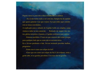Depois virou-se para nós e disse encolhendo os ombros:
- Eu cá não tenho nada a ver com isso. Sempre fui da opinião
que quem quisesse voar que voasse. E já que estão aqui conside-
rem-se meus convidados.
A explicação para a atitude do Capitão Golfo era simples, como
viemos a saber no seu camarote. Rodeado de mapas dos ma-
res, globos terrestres e lunares, o Capitão confessou sem rodeios:
-Estamos perdidos. O mar em que estamos não existe porque
para qualquer lado que se rume não se encontra terra.
Eu e Árvore perdemos a fala. Árvore tentando perceber melhor,
perguntou:
-Então isso é como um eclipse do Sol?
-Claro que era como um eclipse de Sol. E de eclipses, toda a
gente sabe, só as gazelas percebem. E no mar não há gazelas.
 