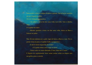 Debruçados sobre os mapas ficámos a pensar. Devia haver maneira
de sair daquele sarilho.
Árvore intrigada perguntou:
- Se calhar a terra foi dar uma volta e já volta. Tem o direito,
não?
O Capitão foi claro:
-Mesmo quando a terra vai dar uma volta, deixa as ilhas a
brincar no pátio.
Mas Árvore afastara-se e, pela vigia do barco, olhava o mar. De re-
pente virou-se para o Capitão Golfo e perguntou:
-E não te terás esquecido do vento?
O Capitão bateu com a mão na testa:
- Estou cada vez mais distraído. É isso, falta-me o vento.
E depois de rapidamente fazer umas contas sobre os mapas saiu
aos gritos para o convés:
 