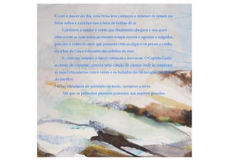 E com o nascer do dia, uma brisa leve começou a remexer os nossos ca-
belos soltos e a encher-nos a boca de bolhas de ar.
Corremos a saudar o vento que finalmente chegava e nos acari-
nhava com as suas mãos ao mesmo tempo suaves e agrestes e salgadas,
pois era o vento do mar, que passeara com as algas e os peixes e conhe-
cia a luz da Lua e o encanto das estrelas do mar.
E, com um suspiro, o barco começou a mover-se. O Capitão Golfo
ao leme, de contente, cantava uma canção de piratas onde se contavam
as suas brincadeiras com o vento e os bailados das tartarugas nas ilhas
do pacífico.
Na luz alaranjada do princípio da tarde, rumámos a terra.
Até que os primeiros pássaros poisaram nos mastros grandes.
 