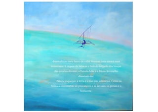 -Montado no meu barco de velas brancas, uma estaca num
tronco oco. E depois de brincar o bailado salgado dos braços
das estrelas-do-mar, a Estrela-Mãe e o Búzio-Vermelho
disseram-me:
-Não te esqueças: a terra e o mar são solidários. Como os
búzios e os cometas, os pescadores e as árvores, os peixes e o
horizonte.
 