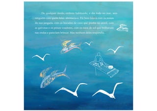 De qualquer modo, embora habituado, o dia todo no mar, sem
ninguém com quem falar, aborrecia-o. Ele bem falava com os remos
da sua jangada, com os bocados de coco que punha no anzol, com
as gaivotas e os peixes voadores, com os raios de sol que brilhavam
nas ondas e pareciam brincar. Mas nenhum deles respondia.
 