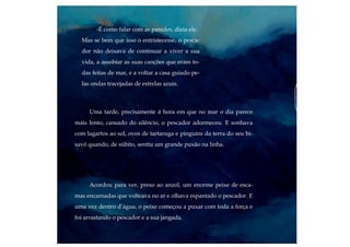 Uma tarde, precisamente à hora em que no mar o dia parece
mais lento, cansado do silêncio, o pescador adormeceu. E sonhava
com lagartos ao sol, ovos de tartaruga e pinguins da terra do seu bi-
savô quando, de súbito, sentiu um grande puxão na linha.
-É como falar com as paredes, dizia ele.
Mas se bem que isso o entristecesse, o pesca-
dor não deixava de continuar a viver a sua
vida, a assobiar as suas canções que eram to-
das feitas de mar, e a voltar a casa guiado pe-
las ondas tracejadas de estrelas azuis.
Acordou para ver, preso ao anzol, um enorme peixe de esca-
mas encarnadas que volteava no ar e olhava espantado o pescador. E
uma vez dentro d’água, o peixe começou a puxar com toda a força e
foi arrastando o pescador e a sua jangada.
 