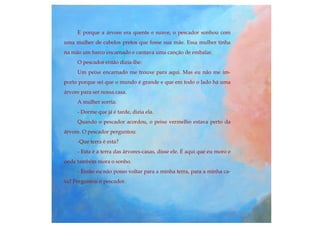E porque a árvore era quente e suave, o pescador sonhou com
uma mulher de cabelos pretos que fosse sua mãe. Essa mulher tinha
na mão um barco encarnado e cantava uma canção de embalar.
O pescador então dizia-lhe:
Um peixe encarnado me trouxe para aqui. Mas eu não me im-
porto porque sei que o mundo é grande e que em todo o lado há uma
árvore para ser nossa casa.
A mulher sorria:
- Dorme que já é tarde, dizia ela.
Quando o pescador acordou, o peixe vermelho estava perto da
árvore. O pescador perguntou:
-Que terra é esta?
- Esta é a terra das árvores-casas, disse ele. É aqui que eu moro e
onde também mora o sonho.
- Então eu não posso voltar para a minha terra, para a minha ca-
sa? Perguntou o pescador.
 