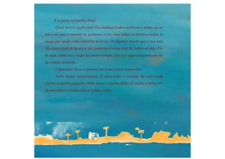 E o peixe vermelho disse:
-Qual terra e qual casa? Eu conheço todas as terras e todas as ca-
sas e sei que o mundo te pertence e são tuas todas as terras e todas as
casas por onde o teu caminho te levar. Do mesmo modo que é tua esta
ilha para onde te levou o teu caminho e o teu mar de todos os dias. Pa-
ra aqui andavas a viajar há muito tempo. Até que agora encontraste es-
ta e todas as terras.
O pescador ficou a pensar um pouco para responder:
-Tens razão, sonho-peixe. É meu todo o bocado de mar onde
planto a minha jangada, onde lanço a minha linha. É minha a terra on-
de encontro a minha casa e o meu sonho.
.
 
