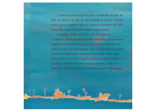 E assim aquela terra fez-se sua. A partir daí, no mar, de-
pois da pesca e ao cair do dia, quando as estrelas estavam
azuis, o peixe vermelho aparecia e guiava o pescador até à ilha.
Nessa ilha o pescador ficava muitas horas a sonhar.
O Capitão Golfo sorriu para nós. E continuou:
-As pessoas dizem que esse pescador não existe, porque nunca
ninguém o viu naquela terra, em nenhuma casa feita de lata.
Mas eu sei que ele existe porque ainda no outro dia o encontrei
no mar. E ele falou-me e contou-me tudo sobre a ilha onde o
sonho entra nas árvores. E onde a mulher de cabelos pretos e
um barco vermelho na mão sossega as pessoas à noite e as
adormece cantando músicas de roda de quando eram crianças.
 