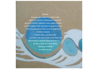 Epílogo:
Foi assim que conheci o Capitão Golfo.
Agora eu e Árvore, continuamos a nossa via-
gem pelo mundo, contando a toda a gente as histó-
rias do Capitão Golfo e de como ele gostava do mar
e da terra, dos peixes e das aves e da alegria das
histórias contadas.
E desde então, quando à noite
não tenho sono, penso nele, no seu barco de
velas brancas e naquele cheiro de frutos e
de mar, e deixo vir o sono. Então,
adormeço recolhido
na minha nuvem.
 