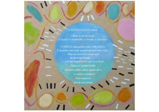 CAPITÃO GOLFO dizia:
Olhar é ver as cores.
O Azul e o Vermelho, o Verde, o Amarelo.
O PRETO dançando com o BRANCO.
E quando está tudo pronto temos uma vida.
Mas às vezes há coisas que
se desorganizam.
… e já me esquecia do que ia a dizer.
Sim, o Capitão Golfo.
Querem então saber quem ele é
e como o conheci?
Pois esperem
que já vos conto:
 