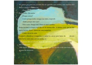 Ao passar por uma casa no meio de um caminho sem sombra, uma menina azul
estava à janela e chamou-me:
-Pssst, pssst…
Parei e olhei. Ela sorriu:
-Porque corres?
-Corro porque tenho cócegas nas mãos, respondi.
- Então porque não voas?
-Tens razão. Porque não? Disse eu meio risonho.
Então levantei os braços mas não saí do mesmo sítio. A menina azul, que se cha-
mava Árvore, riu-se. Atirou-me uma tangerina.
-Come, deves ter sede.
Comecei a descascar a tangerina e a atirar as cascas para baixo de uma árvore.
Não havia vento mas a árvore mexeu-se:
- Ao menos atira os caroços, disse ela, que assim crescem outras árvores para mi-
nha companhia!
-Não ligues, disse a menina. É uma árvore que fica aí todo o dia sem fazer nada
só para me aborrecer.
 