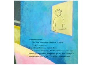 -Ah, tu aborreces-te …
-Sim, disse a menina debruçando-se na janela.
-Porquê? Perguntei eu.
E ela debruçando-se cada vez mais disse:
-É sempre a mesma coisa. Não há espelho que se torne água,
nem flor que seja pássaro, nem pássaro que seja peixe. É sempre a
mesma história: o Sol dá Sol, a Lua dá luz e as pessoas falam.
 