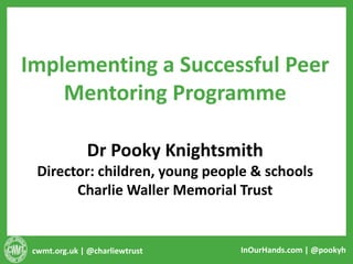 cwmt.org.uk | @charliewtrust InOurHands.com | @pookyh
Implementing a Successful Peer
Mentoring Programme
Dr Pooky Knightsmith
Director: children, young people & schools
Charlie Waller Memorial Trust
 