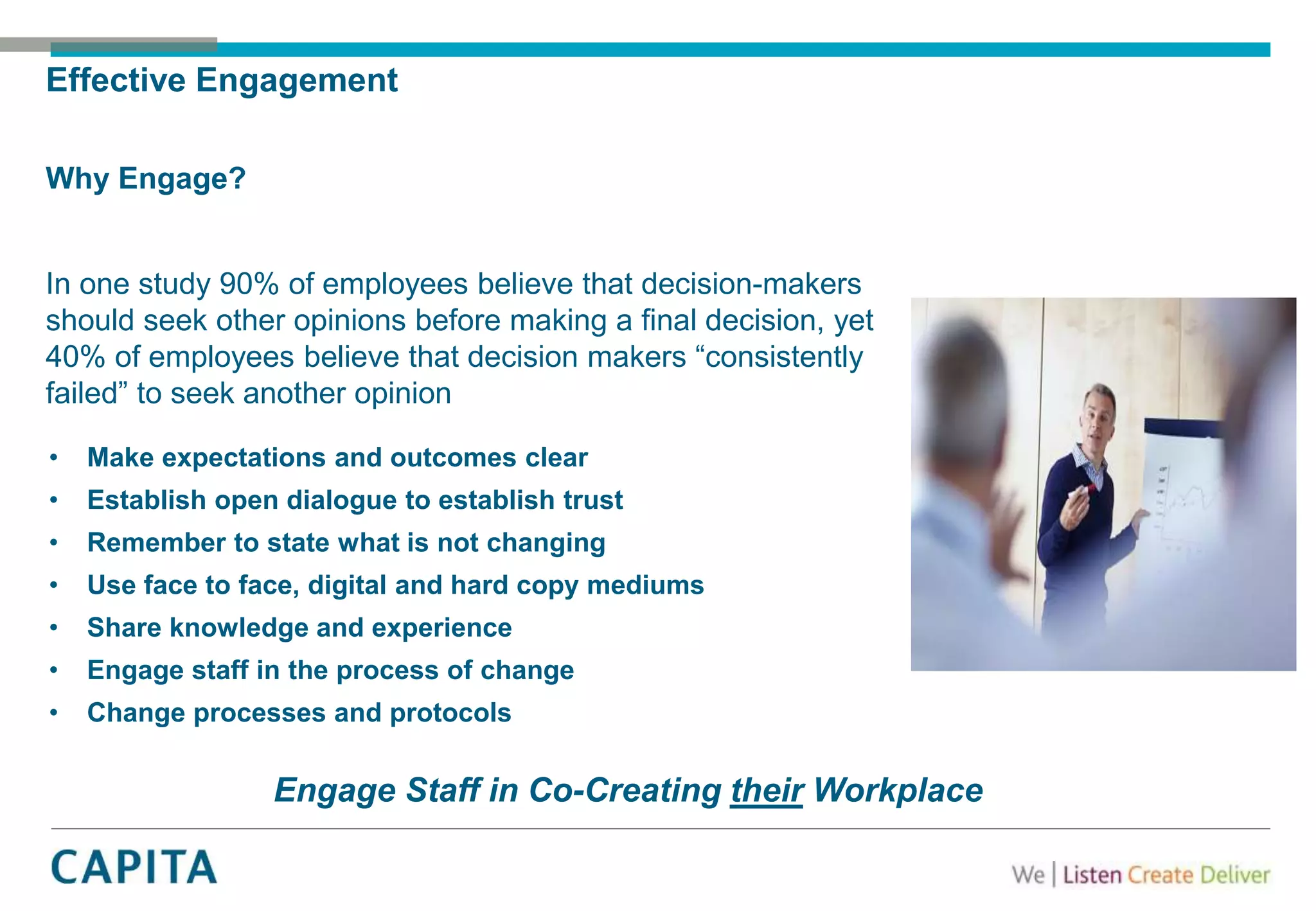 Effective Engagement
Why Engage?
In one study 90% of employees believe that decision-makers
should seek other opinions before making a final decision, yet
40% of employees believe that decision makers “consistently
failed” to seek another opinion
Engage Staff in Co-Creating their Workplace
• Make expectations and outcomes clear
• Establish open dialogue to establish trust
• Remember to state what is not changing
• Use face to face, digital and hard copy mediums
• Share knowledge and experience
• Engage staff in the process of change
• Change processes and protocols
 