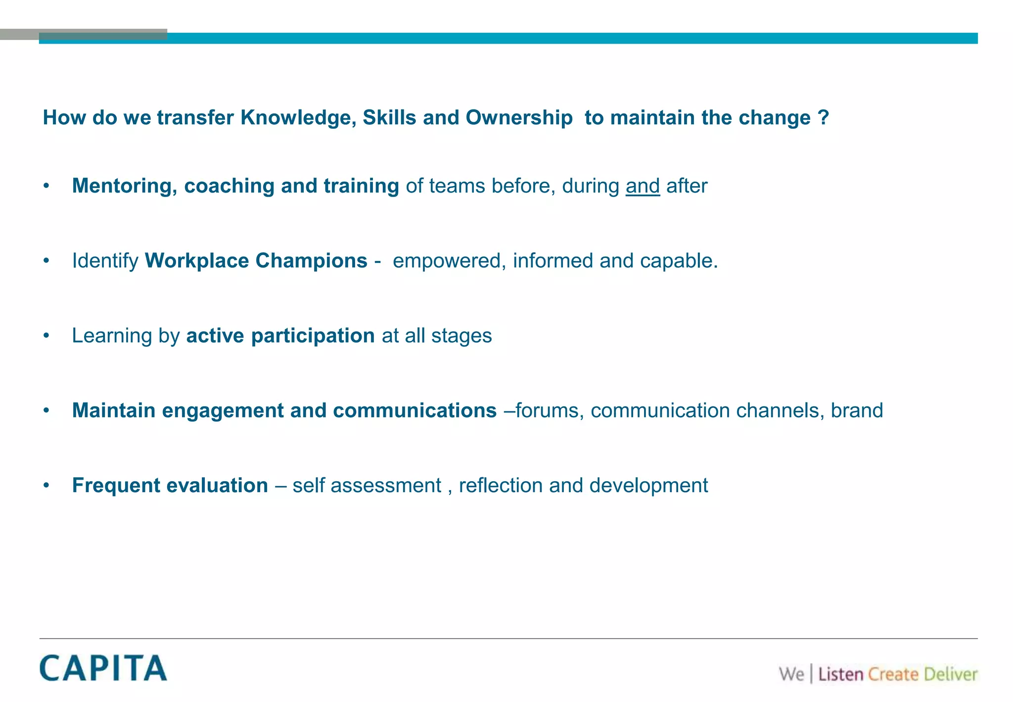 How do we transfer Knowledge, Skills and Ownership to maintain the change ?
• Mentoring, coaching and training of teams before, during and after
• Identify Workplace Champions - empowered, informed and capable.
• Learning by active participation at all stages
• Maintain engagement and communications –forums, communication channels, brand
• Frequent evaluation – self assessment , reflection and development
 