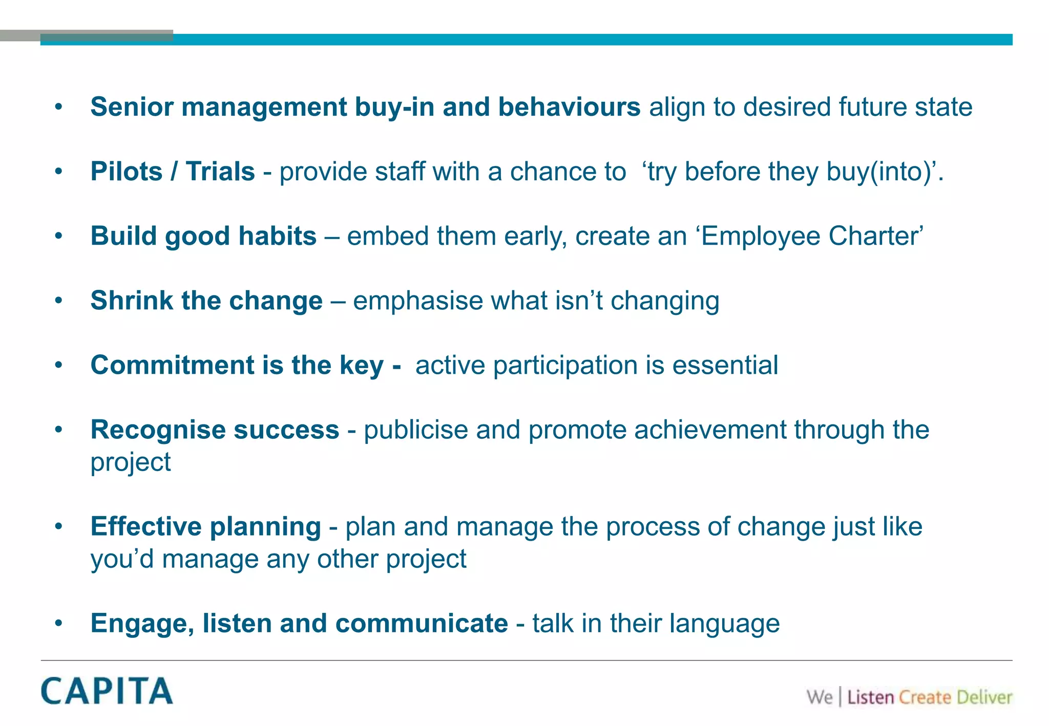 • Senior management buy-in and behaviours align to desired future state
• Pilots / Trials - provide staff with a chance to ‘try before they buy(into)’.
• Build good habits – embed them early, create an ‘Employee Charter’
• Shrink the change – emphasise what isn’t changing
• Commitment is the key - active participation is essential
• Recognise success - publicise and promote achievement through the
project
• Effective planning - plan and manage the process of change just like
you’d manage any other project
• Engage, listen and communicate - talk in their language
 