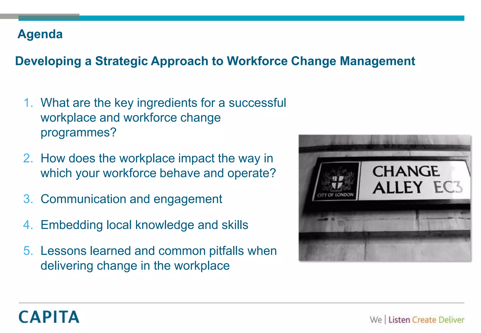 Agenda
Developing a Strategic Approach to Workforce Change Management
1. What are the key ingredients for a successful
workplace and workforce change
programmes?
2. How does the workplace impact the way in
which your workforce behave and operate?
3. Communication and engagement
4. Embedding local knowledge and skills
5. Lessons learned and common pitfalls when
delivering change in the workplace
 
