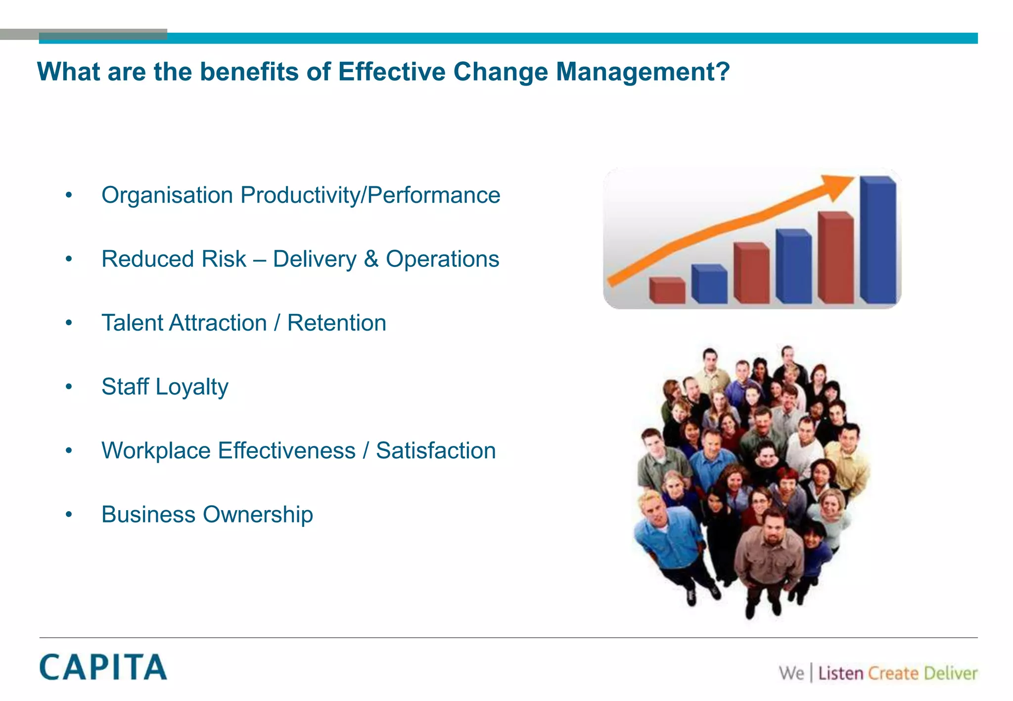 What are the benefits of Effective Change Management?
• Organisation Productivity/Performance
• Reduced Risk – Delivery & Operations
• Talent Attraction / Retention
• Staff Loyalty
• Workplace Effectiveness / Satisfaction
• Business Ownership
 
