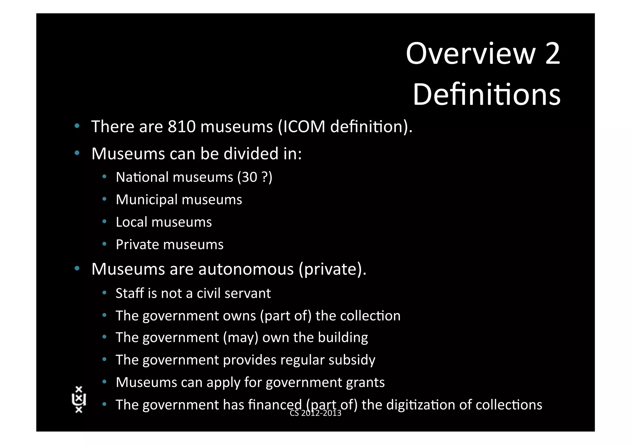 Overview	
  2	
  
                                                                            Deﬁni3ons	
  
•  There	
  are	
  810	
  museums	
  (ICOM	
  deﬁni3on).	
  
•  Museums	
  can	
  be	
  divided	
  in:	
  
    •    Na3onal	
  museums	
  (30	
  ?)	
  
    •    Municipal	
  museums	
  
    •    Local	
  museums	
  
    •    Private	
  museums	
  
•  Museums	
  are	
  autonomous	
  (private).	
  
    •    Staﬀ	
  is	
  not	
  a	
  civil	
  servant	
  
    •    The	
  government	
  owns	
  (part	
  of)	
  the	
  collec3on	
  
    •    The	
  government	
  (may)	
  own	
  the	
  building	
  
    •    The	
  government	
  provides	
  regular	
  subsidy	
  
    •    Museums	
  can	
  apply	
  for	
  government	
  grants	
  
    •    The	
  government	
  has	
  ﬁnanced	
  012-­‐2013	
   f)	
  the	
  digi3za3on	
  of	
  collec3ons	
  
                                                        CS	
  2
                                                                (part	
  o
 