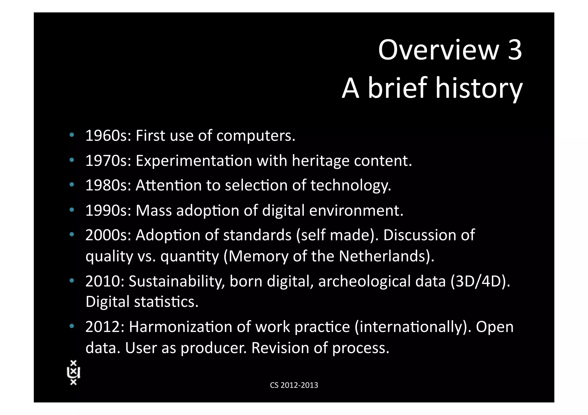 Overview	
  3	
  
                                                               A	
  brief	
  history	
  
•  1960s:	
  First	
  use	
  of	
  computers.	
  
•  1970s:	
  Experimenta3on	
  with	
  heritage	
  content.	
  
•  1980s:	
  AVen3on	
  to	
  selec3on	
  of	
  technology.	
  
•  1990s:	
  Mass	
  adop3on	
  of	
  digital	
  environment.	
  	
  
•  2000s:	
  Adop3on	
  of	
  standards	
  (self	
  made).	
  Discussion	
  of	
  
   quality	
  vs.	
  quan3ty	
  (Memory	
  of	
  the	
  Netherlands).	
  
•  2010:	
  Sustainability,	
  born	
  digital,	
  archeological	
  data	
  (3D/4D).	
  
   Digital	
  sta3s3cs.	
  
•  2012:	
  Harmoniza3on	
  of	
  work	
  prac3ce	
  (interna3onally).	
  Open	
  
   data.	
  User	
  as	
  producer.	
  Revision	
  of	
  process.	
  

                                       CS	
  2012-­‐2013	
  
 