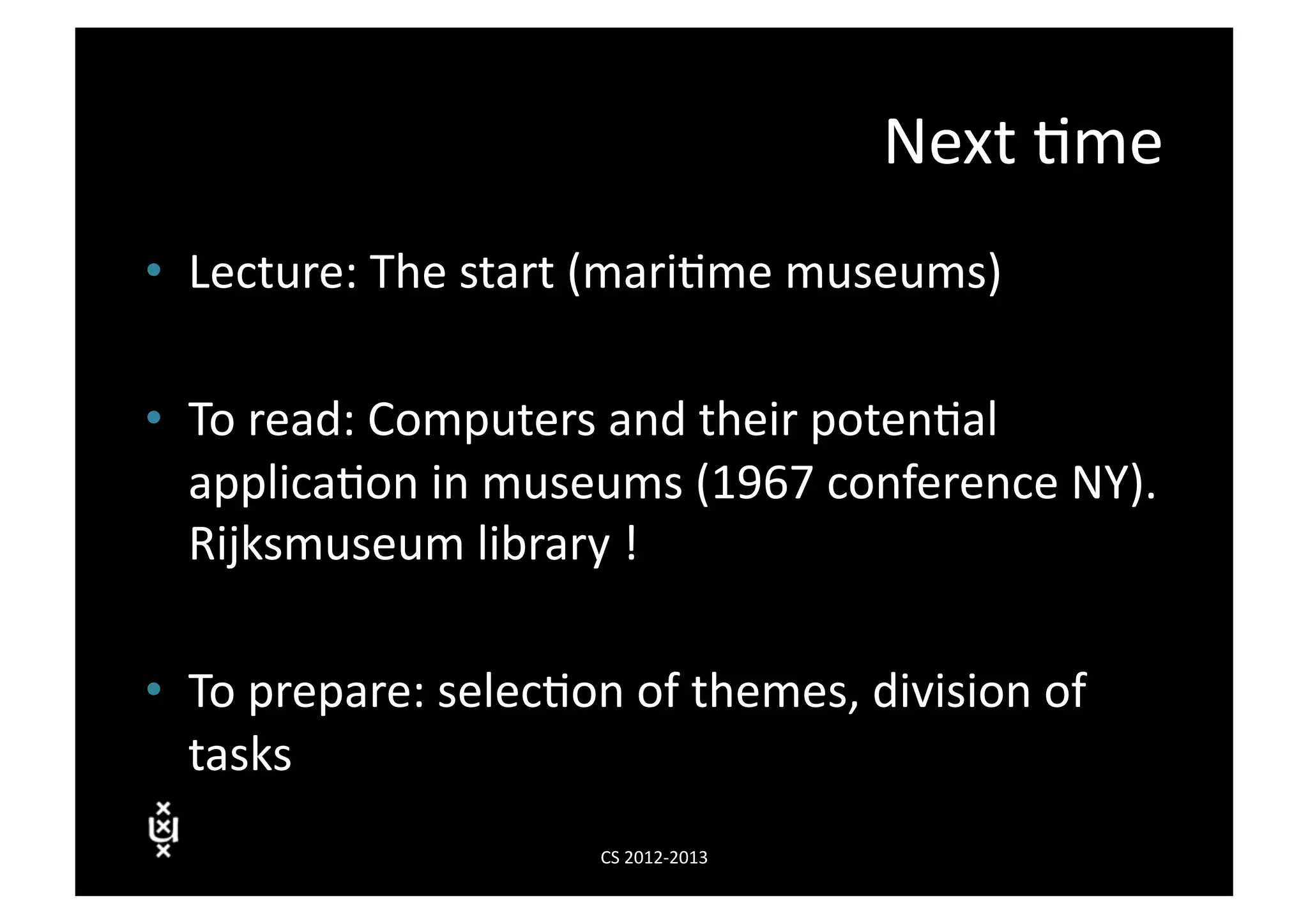 Next	
  3me	
  
•  Lecture:	
  The	
  start	
  (mari3me	
  museums)	
  

•  To	
  read:	
  Computers	
  and	
  their	
  poten3al	
  
   applica3on	
  in	
  museums	
  (1967	
  conference	
  NY).	
  
   Rijksmuseum	
  library	
  !	
  

•  To	
  prepare:	
  selec3on	
  of	
  themes,	
  division	
  of	
  
   tasks	
  
                                CS	
  2012-­‐2013	
  
 