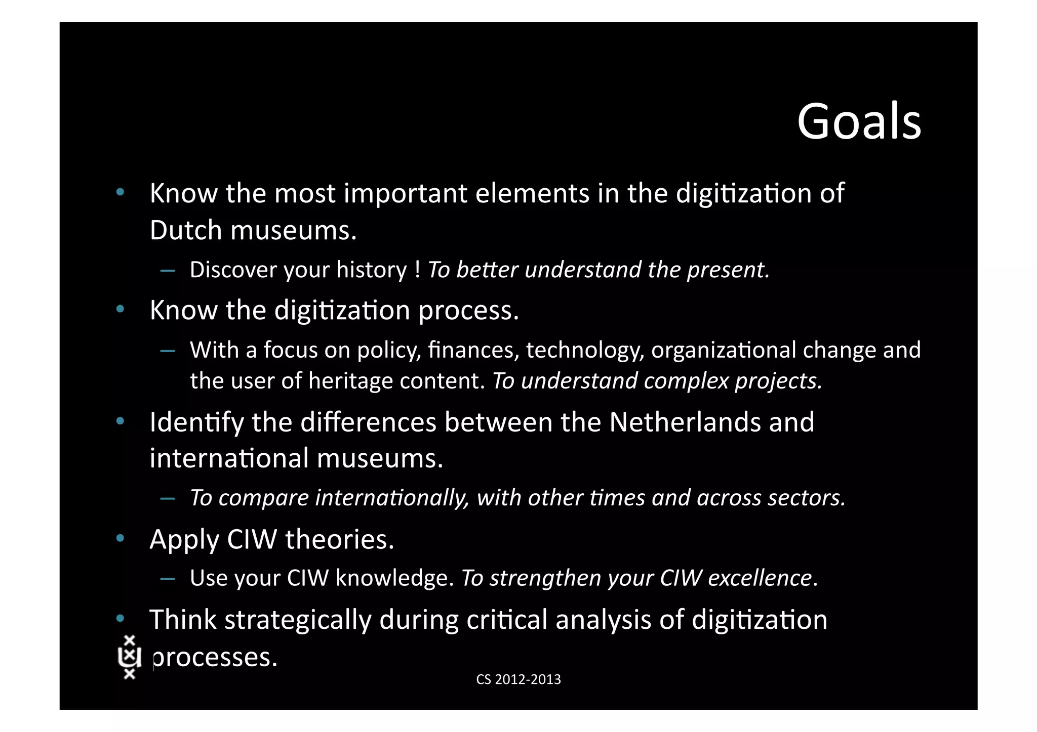 Goals	
  
•  Know	
  the	
  most	
  important	
  elements	
  in	
  the	
  digi3za3on	
  of	
  
   Dutch	
  museums.	
  
     –  Discover	
  your	
  history	
  !	
  To	
  be&er	
  understand	
  the	
  present.	
  
•  Know	
  the	
  digi3za3on	
  process.	
  
     –  With	
  a	
  focus	
  on	
  policy,	
  ﬁnances,	
  technology,	
  organiza3onal	
  change	
  and	
  
        the	
  user	
  of	
  heritage	
  content.	
  To	
  understand	
  complex	
  projects.	
  
•  Iden3fy	
  the	
  diﬀerences	
  between	
  the	
  Netherlands	
  and	
  
   interna3onal	
  museums.	
  
     –  To	
  compare	
  interna7onally,	
  with	
  other	
  7mes	
  and	
  across	
  sectors.	
  
•  Apply	
  CIW	
  theories.	
  
     –  Use	
  your	
  CIW	
  knowledge.	
  To	
  strengthen	
  your	
  CIW	
  excellence.	
  
•  Think	
  strategically	
  during	
  cri3cal	
  analysis	
  of	
  digi3za3on	
  
   processes.	
  
                                                 CS	
  2012-­‐2013	
  
 