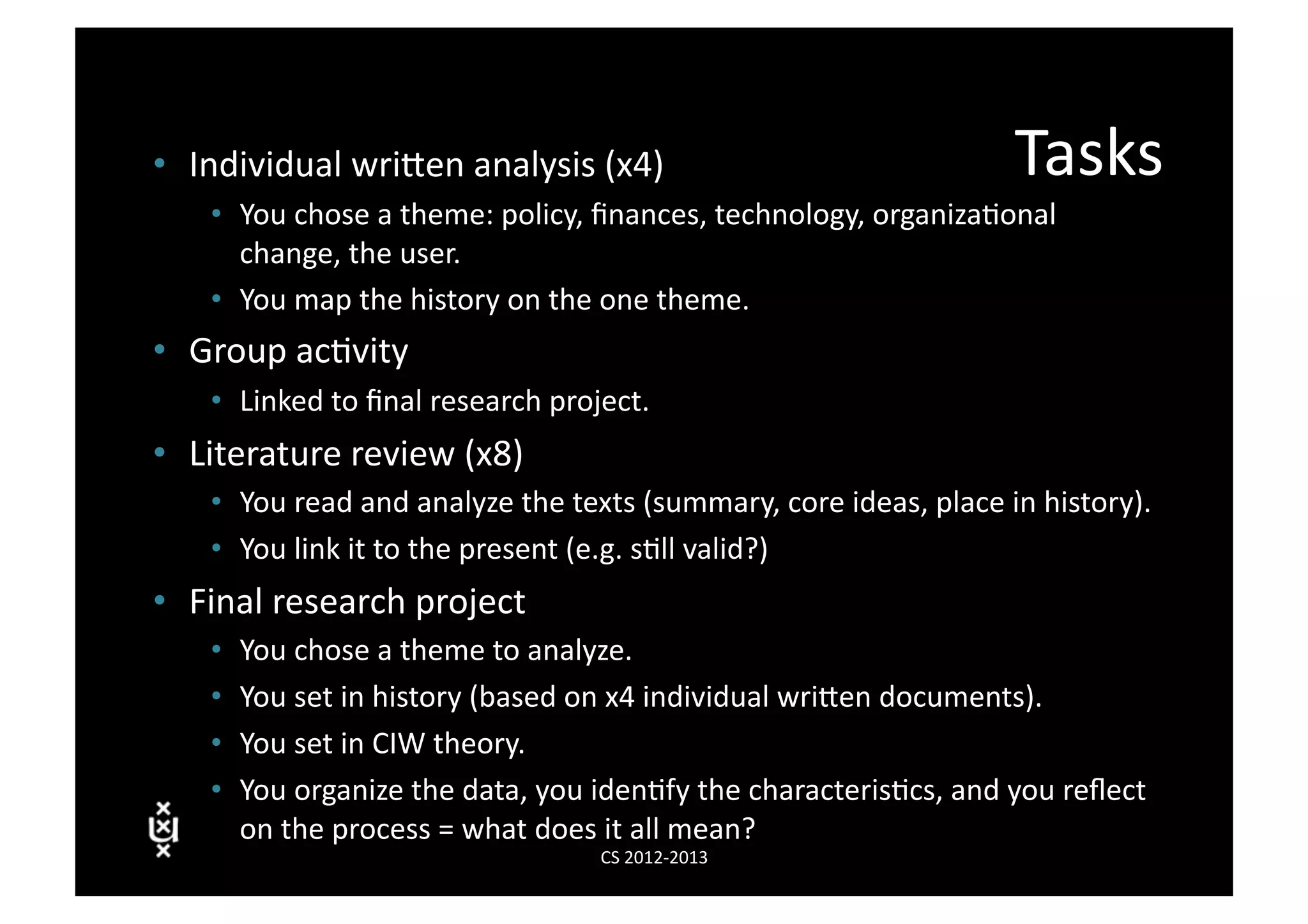 •  Individual	
  wriVen	
  analysis	
  (x4)	
                                                      Tasks	
  
     •  You	
  chose	
  a	
  theme:	
  policy,	
  ﬁnances,	
  technology,	
  organiza3onal	
  
        change,	
  the	
  user.	
  
     •  You	
  map	
  the	
  history	
  on	
  the	
  one	
  theme.	
  
•  Group	
  ac3vity	
  
     •  Linked	
  to	
  ﬁnal	
  research	
  project.	
  
•  Literature	
  review	
  (x8)	
  
     •  You	
  read	
  and	
  analyze	
  the	
  texts	
  (summary,	
  core	
  ideas,	
  place	
  in	
  history).	
  
     •  You	
  link	
  it	
  to	
  the	
  present	
  (e.g.	
  s3ll	
  valid?)	
  
•  Final	
  research	
  project	
  
     •    You	
  chose	
  a	
  theme	
  to	
  analyze.	
  
     •    You	
  set	
  in	
  history	
  (based	
  on	
  x4	
  individual	
  wriVen	
  documents).	
  
     •    You	
  set	
  in	
  CIW	
  theory.	
  
     •    You	
  organize	
  the	
  data,	
  you	
  iden3fy	
  the	
  characteris3cs,	
  and	
  you	
  reﬂect	
  
          on	
  the	
  process	
  =	
  what	
  does	
  it	
  all	
  mean?	
  
                                                  CS	
  2012-­‐2013	
  
 
