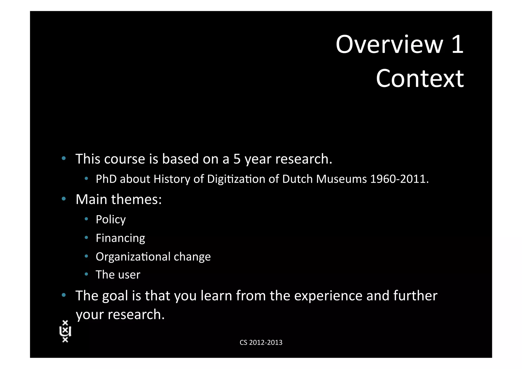 Overview	
  1	
  
                                                                           Context	
  

•  This	
  course	
  is	
  based	
  on	
  a	
  5	
  year	
  research.	
  
      •  PhD	
  about	
  History	
  of	
  Digi3za3on	
  of	
  Dutch	
  Museums	
  1960-­‐2011.	
  
•  Main	
  themes:	
  
      •    Policy	
  
      •    Financing	
  
      •    Organiza3onal	
  change	
  
      •    The	
  user	
  
•  The	
  goal	
  is	
  that	
  you	
  learn	
  from	
  the	
  experience	
  and	
  further	
  
   your	
  research.	
  
                                               CS	
  2012-­‐2013	
  
 