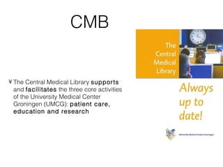 CMB


• The Central Medical Library supports
  and facilitates the three core activities
  of the University Medical Center
  Groningen (UMCG): patient care,
  education and research
 