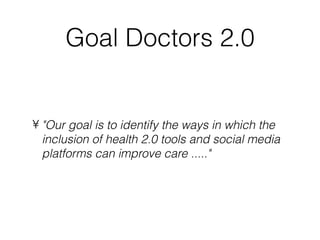 Goal Doctors 2.0


• "Our goal is to identify the ways in which the
  inclusion of health 2.0 tools and social media
  platforms can improve care ....."
 