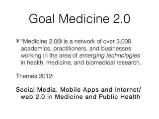 Goal Medicine 2.0
• *Medicine 2.0® is a network of over 3.000
  academics, practitioners, and businesses
  working in the area of emerging technologies
  in health, medicine, and biomedical research.

Themes 2012:

Social Media, Mobile Apps and Inter net/
 web 2.0 in Medicine and Public Health
 