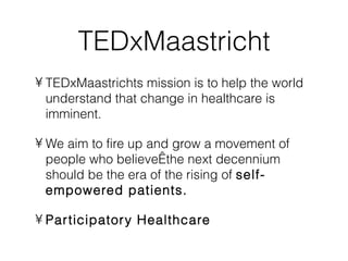 TEDxMaastricht
• TEDxMaastrichts mission is to help the world
  understand that change in healthcare is
  imminent.

• We aim to fire up and grow a movement of
  people who believe the next decennium
  should be the era of the rising of self-
  empowered patients.

• Par ticipator y Healthcare
 