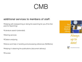 CMB
additional services to members of staff:

•Helping with (re)searching or doing the searching for you (First Aid-
post for Searching)

•Literature search (extended)

•Alerting services

•Citation analysing

•Advice and help in handling and processing references (RefWorks)

•Helping in obtaining the publications (document delivery)

•Courses
 