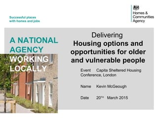 Successful places
with homes and jobs
A NATIONAL
AGENCY
WORKING
LOCALLY Event Capita Sheltered Housing
Conference, London
Name Kevin McGeough
Date 20TH
March 2015
Delivering
Housing options and
opportunities for older
and vulnerable people
 