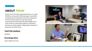 ABOUT TXCIN
North Texas Clinically Integrated Network, Inc. (dba
TXCIN) is a non-profit ACO that began in late 2014.
A small group of independent physicians aligned to
initiate clinical integration and value-based
contracting. Partnering with RevelationMD and its
state-of-the art information platform, TXCIN has
become one of the largest, independent networks of
physicians in North Texas.
@TXCIN_
TWITTER HANDLE
www.insight-txcin.org
Knowledge Base
 