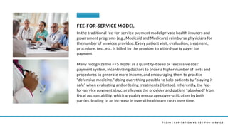 T X C I N | C A P I T A T I O N V S . F E E - F O R - S E R V I C E
In the traditional fee-for-service payment model private health insurers and
government programs (e.g., Medicaid and Medicare) reimburse physicians for
the number of services provided. Every patient visit, evaluation, treatment,
procedure, test, etc. is billed by the provider to a third-party payer for
payment.
Many recognize the FFS model as a quantity-based or “excessive cost”
payment system, incentivizing doctors to order a higher number of tests and
procedures to generate more income, and encouraging them to practice
“defensive medicine,” doing everything possible to help patients by “playing it
safe” when evaluating and ordering treatments (Kattoo). Inherently, the fee-
for-service payment structure leaves the provider and patient “absolved” from
fiscal accountability, which arguably encourages over-utilization by both
parties, leading to an increase in overall healthcare costs over time.
FEE-FOR-SERVICE MODEL
 