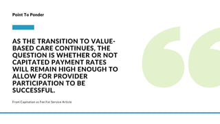 From Capitation vs Fee For Service Article
Point To Ponder
AS THE TRANSITION TO VALUE-
BASED CARE CONTINUES, THE
QUESTION IS WHETHER OR NOT
CAPITATED PAYMENT RATES
WILL REMAIN HIGH ENOUGH TO
ALLOW FOR PROVIDER
PARTICIPATION TO BE
SUCCESSFUL.
 