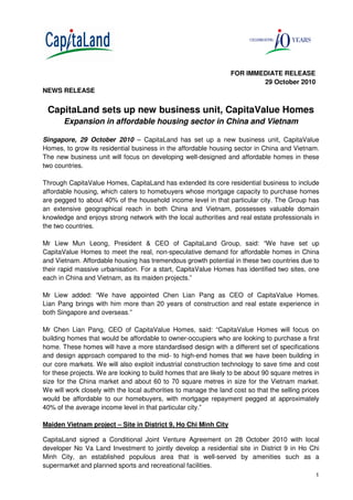 1
FOR IMMEDIATE RELEASE
29 October 2010
NEWS RELEASE
CapitaLand sets up new business unit, CapitaValue Homes
Expansion in affordable housing sector in China and Vietnam
Singapore, 29 October 2010 – CapitaLand has set up a new business unit, CapitaValue
Homes, to grow its residential business in the affordable housing sector in China and Vietnam.
The new business unit will focus on developing well-designed and affordable homes in these
two countries.
Through CapitaValue Homes, CapitaLand has extended its core residential business to include
affordable housing, which caters to homebuyers whose mortgage capacity to purchase homes
are pegged to about 40% of the household income level in that particular city. The Group has
an extensive geographical reach in both China and Vietnam, possesses valuable domain
knowledge and enjoys strong network with the local authorities and real estate professionals in
the two countries.
Mr Liew Mun Leong, President & CEO of CapitaLand Group, said: “We have set up
CapitaValue Homes to meet the real, non-speculative demand for affordable homes in China
and Vietnam. Affordable housing has tremendous growth potential in these two countries due to
their rapid massive urbanisation. For a start, CapitaValue Homes has identified two sites, one
each in China and Vietnam, as its maiden projects.”
Mr Liew added: “We have appointed Chen Lian Pang as CEO of CapitaValue Homes.
Lian Pang brings with him more than 20 years of construction and real estate experience in
both Singapore and overseas.”
Mr Chen Lian Pang, CEO of CapitaValue Homes, said: “CapitaValue Homes will focus on
building homes that would be affordable to owner-occupiers who are looking to purchase a first
home. These homes will have a more standardised design with a different set of specifications
and design approach compared to the mid- to high-end homes that we have been building in
our core markets. We will also exploit industrial construction technology to save time and cost
for these projects. We are looking to build homes that are likely to be about 90 square metres in
size for the China market and about 60 to 70 square metres in size for the Vietnam market.
We will work closely with the local authorities to manage the land cost so that the selling prices
would be affordable to our homebuyers, with mortgage repayment pegged at approximately
40% of the average income level in that particular city.”
Maiden Vietnam project – Site in District 9, Ho Chi Minh City
CapitaLand signed a Conditional Joint Venture Agreement on 28 October 2010 with local
developer No Va Land Investment to jointly develop a residential site in District 9 in Ho Chi
Minh City, an established populous area that is well-served by amenities such as a
supermarket and planned sports and recreational facilities.
 