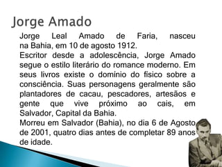 Jorge Leal Amado de Faria, nasceu
na Bahia, em 10 de agosto 1912.
Escritor desde a adolescência, Jorge Amado
segue o estilo literário do romance moderno. Em
seus livros existe o domínio do físico sobre a
consciência. Suas personagens geralmente são
plantadores de cacau, pescadores, artesãos e
gente que vive próximo ao cais, em
Salvador, Capital da Bahia.
Morreu em Salvador (Bahia), no dia 6 de Agosto
de 2001, quatro dias antes de completar 89 anos
de idade.
 