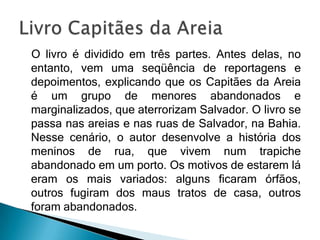 O livro é dividido em três partes. Antes delas, no
entanto, vem uma seqüência de reportagens e
depoimentos, explicando que os Capitães da Areia
é um grupo de menores abandonados e
marginalizados, que aterrorizam Salvador. O livro se
passa nas areias e nas ruas de Salvador, na Bahia.
Nesse cenário, o autor desenvolve a história dos
meninos de rua, que vivem num trapiche
abandonado em um porto. Os motivos de estarem lá
eram os mais variados: alguns ficaram órfãos,
outros fugiram dos maus tratos de casa, outros
foram abandonados.
 