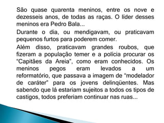 São quase quarenta meninos, entre os nove e
dezesseis anos, de todas as raças. O líder desses
meninos era Pedro Bala...
Durante o dia, ou mendigavam, ou praticavam
pequenos furtos para poderem comer.
Além disso, praticavam grandes roubos, que
fizeram a população temer e a polícia procurar os
“Capitães da Areia”, como eram conhecidos. Os
meninos      pegos      eram    levados     a    um
reformatório, que passava a imagem de “modelador
de caráter” para os jovens delinqüentes. Mas
sabendo que lá estariam sujeitos a todos os tipos de
castigos, todos preferiam continuar nas ruas...
 
