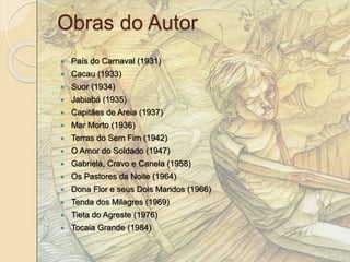 Obras do Autor 
 País do Carnaval (1931) 
 Cacau (1933) 
 Suor (1934) 
 Jabiabá (1935) 
 Capitães de Areia (1937) 
 Mar Morto (1936) 
 Terras do Sem Fim (1942) 
 O Amor do Soldado (1947) 
 Gabriela, Cravo e Canela (1958) 
 Os Pastores da Noite (1964) 
 Dona Flor e seus Dois Maridos (1966) 
 Tenda dos Milagres (1969) 
 Tieta do Agreste (1976) 
 Tocaia Grande (1984) 
 